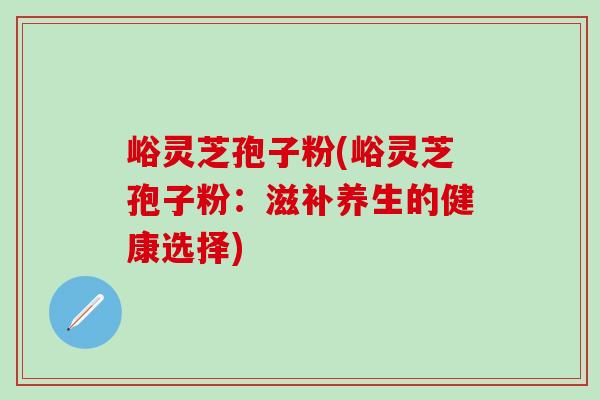 峪灵芝孢子粉(峪灵芝孢子粉：滋补养生的健康选择)-第1张图片-灵芝之家