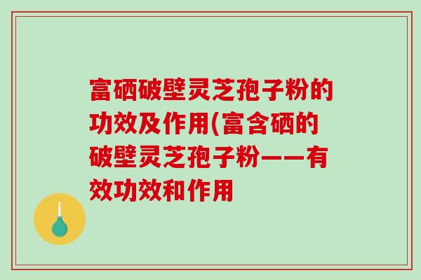 富硒破壁灵芝孢子粉的功效及作用(富含硒的破壁灵芝孢子粉——有效功效和作用-第1张图片-灵芝之家 富硒破壁灵芝孢子粉的功效及作用(富含硒的破壁灵芝孢子粉——有效功效和作用-第1张图片-灵芝之家