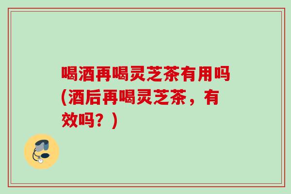 喝酒再喝灵芝茶有用吗(酒后再喝灵芝茶,有效吗?)-第1张图片-灵芝之家 喝酒再喝灵芝茶有用吗(酒后再喝灵芝茶,有效吗?)-第1张图片-灵芝之家