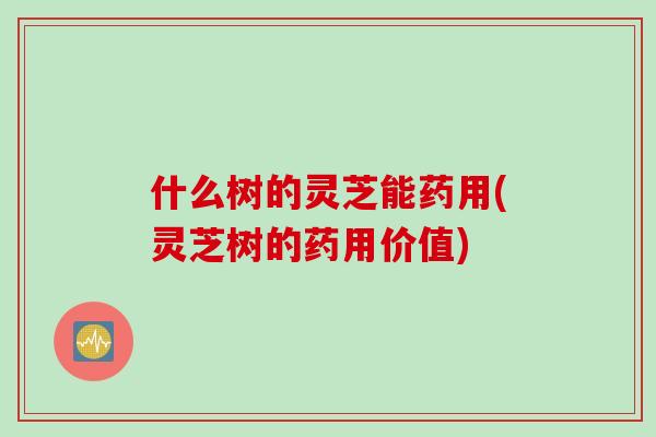 什么树的灵芝能药用(灵芝树的药用价值)-第1张图片-灵芝之家 什么树的灵芝能药用(灵芝树的药用价值)-第1张图片-灵芝之家