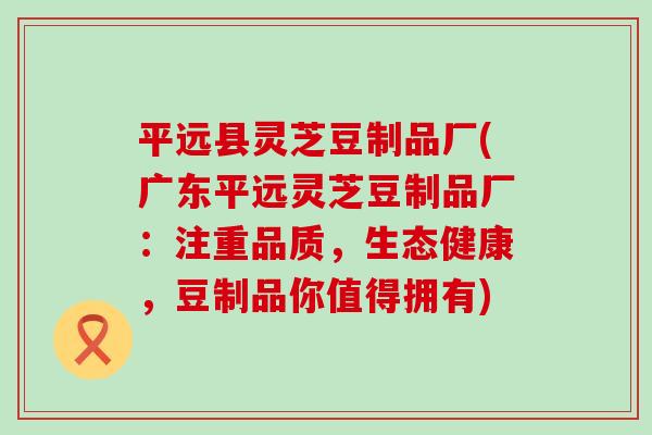 平远县灵芝豆制品厂(广东平远灵芝豆制品厂:注重品质,生态健康,豆制品你值得拥有)-第1张图片-灵芝之家 平远县灵芝豆制品厂(广东平远灵芝豆制品厂:注重品质,生态健康,豆制品你值得拥有)-第1张图片-灵芝之家
