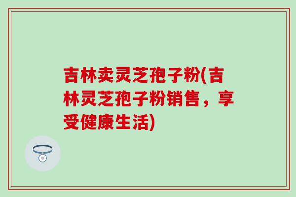 吉林卖灵芝孢子粉(吉林灵芝孢子粉销售,享受健康生活)-第1张图片-灵芝之家 吉林卖灵芝孢子粉(吉林灵芝孢子粉销售,享受健康生活)-第1张图片-灵芝之家