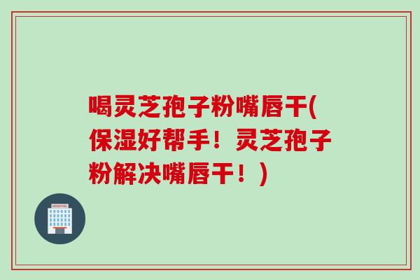 喝灵芝孢子粉嘴唇干(保湿好帮手!灵芝孢子粉解决嘴唇干!)-第1张图片-灵芝之家 喝灵芝孢子粉嘴唇干(保湿好帮手!灵芝孢子粉解决嘴唇干!)-第1张图片-灵芝之家