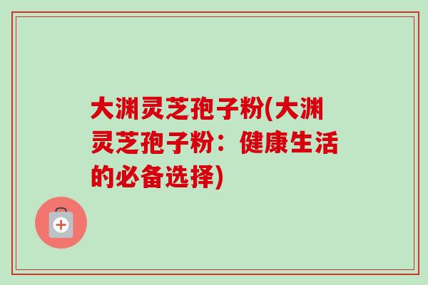 大渊灵芝孢子粉(大渊灵芝孢子粉：健康生活的必备选择)-第1张图片-灵芝之家