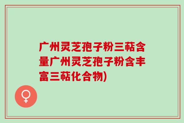 广州灵芝孢子粉三萜含量广州灵芝孢子粉含丰富三萜化合物)-第1张图片-灵芝之家