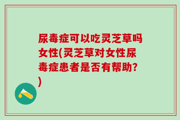 尿毒症可以吃灵芝草吗女性(灵芝草对女性尿毒症患者是否有帮助?)-第1张图片-灵芝之家 尿毒症可以吃灵芝草吗女性(灵芝草对女性尿毒症患者是否有帮助?)-第1张图片-灵芝之家