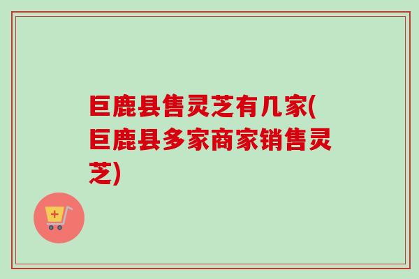 巨鹿县售灵芝有几家(巨鹿县多家商家销售灵芝)-第1张图片-灵芝之家 巨鹿县售灵芝有几家(巨鹿县多家商家销售灵芝)-第1张图片-灵芝之家