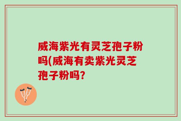 威海紫光有灵芝孢子粉吗(威海有卖紫光灵芝孢子粉吗?-第1张图片-灵芝之家 威海紫光有灵芝孢子粉吗(威海有卖紫光灵芝孢子粉吗?-第1张图片-灵芝之家