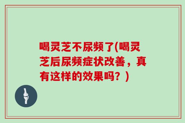 喝灵芝不尿频了(喝灵芝后尿频症状改善,真有这样的效果吗?)-第1张图片-灵芝之家 喝灵芝不尿频了(喝灵芝后尿频症状改善,真有这样的效果吗?)-第1张图片-灵芝之家