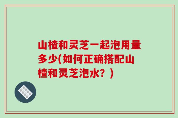 山楂和灵芝一起泡用量多少(如何正确搭配山楂和灵芝泡水?)-第1张图片-灵芝之家 山楂和灵芝一起泡用量多少(如何正确搭配山楂和灵芝泡水?)-第1张图片-灵芝之家