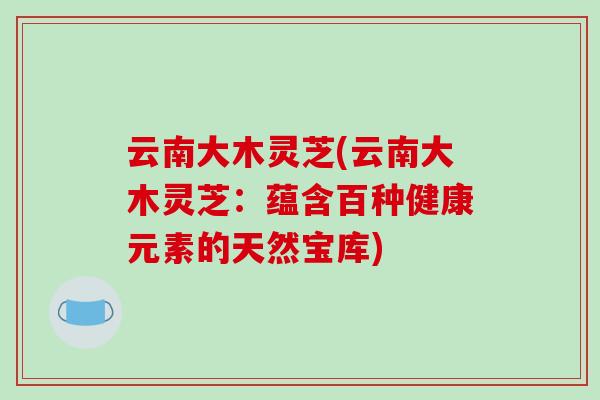 云南大木灵芝(云南大木灵芝:蕴含百种健康元素的天然宝库)-第1张图片-灵芝之家 云南大木灵芝(云南大木灵芝:蕴含百种健康元素的天然宝库)-第1张图片-灵芝之家