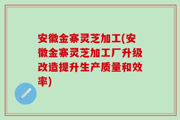 安徽金寨灵芝加工(安徽金寨灵芝加工厂升级改造提升生产质量和效率)-第1张图片-灵芝之家