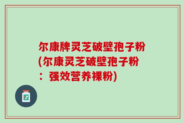 尔康牌灵芝破壁孢子粉(尔康灵芝破壁孢子粉:强效营养裸粉)-第1张图片-灵芝之家 尔康牌灵芝破壁孢子粉(尔康灵芝破壁孢子粉:强效营养裸粉)-第1张图片-灵芝之家