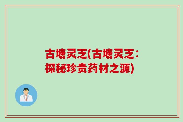 古塘灵芝(古塘灵芝：探秘珍贵药材之源)-第1张图片-灵芝之家