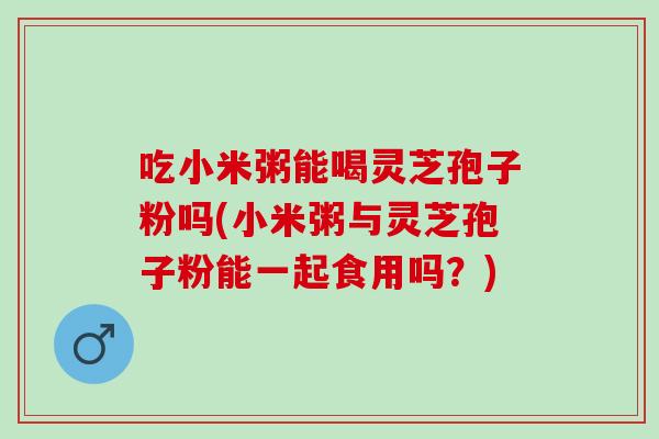 吃小米粥能喝灵芝孢子粉吗(小米粥与灵芝孢子粉能一起食用吗?)-第1张图片-灵芝之家 吃小米粥能喝灵芝孢子粉吗(小米粥与灵芝孢子粉能一起食用吗?)-第1张图片-灵芝之家