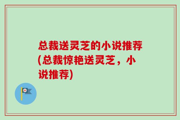 总裁送灵芝的小说推荐(总裁惊艳送灵芝,小说推荐)-第1张图片-灵芝之家 总裁送灵芝的小说推荐(总裁惊艳送灵芝,小说推荐)-第1张图片-灵芝之家