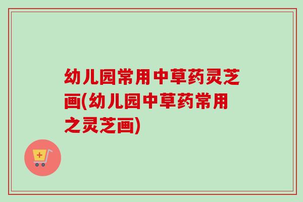 幼儿园常用中草药灵芝画(幼儿园中草药常用之灵芝画)-第1张图片-灵芝之家 幼儿园常用中草药灵芝画(幼儿园中草药常用之灵芝画)-第1张图片-灵芝之家
