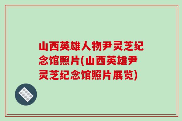 山西英雄人物尹灵芝纪念馆照片(山西英雄尹灵芝纪念馆照片展览)-第1张图片-灵芝之家 山西英雄人物尹灵芝纪念馆照片(山西英雄尹灵芝纪念馆照片展览)-第1张图片-灵芝之家