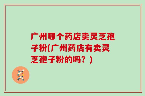 广州哪个药店卖灵芝孢子粉(广州药店有卖灵芝孢子粉的吗？)-第1张图片-灵芝之家