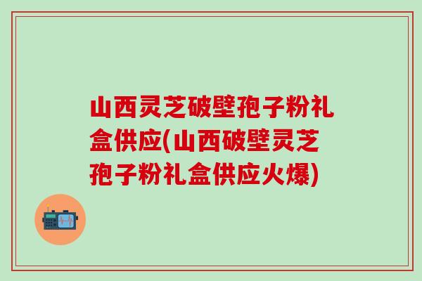 山西灵芝破壁孢子粉礼盒供应(山西破壁灵芝孢子粉礼盒供应火爆)-第1张图片-灵芝之家