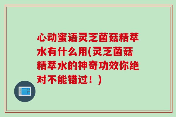 心动蜜语灵芝菌菇精萃水有什么用(灵芝菌菇精萃水的神奇功效你绝对不能错过!)-第1张图片-灵芝之家 心动蜜语灵芝菌菇精萃水有什么用(灵芝菌菇精萃水的神奇功效你绝对不能错过!)-第1张图片-灵芝之家