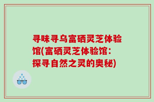 寻味寻乌富硒灵芝体验馆(富硒灵芝体验馆:探寻自然之灵的奥秘)-第1张图片-灵芝之家 寻味寻乌富硒灵芝体验馆(富硒灵芝体验馆:探寻自然之灵的奥秘)-第1张图片-灵芝之家