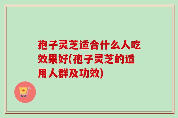 孢子灵芝适合什么人吃效果好(孢子灵芝的适用人群及功效)-第1张图片-灵芝之家