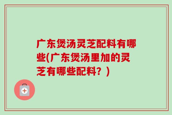 广东煲汤灵芝配料有哪些(广东煲汤里加的灵芝有哪些配料?)-第1张图片-灵芝之家 广东煲汤灵芝配料有哪些(广东煲汤里加的灵芝有哪些配料?)-第1张图片-灵芝之家