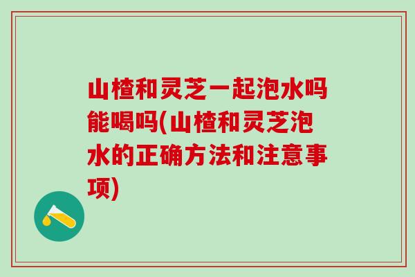 山楂和灵芝一起泡水吗能喝吗(山楂和灵芝泡水的正确方法和注意事项)-第1张图片-灵芝之家 山楂和灵芝一起泡水吗能喝吗(山楂和灵芝泡水的正确方法和注意事项)-第1张图片-灵芝之家