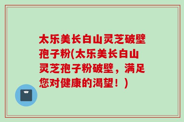 太乐美长白山灵芝破壁孢子粉(太乐美长白山灵芝孢子粉破壁，满足您对健康的渴望！)-第1张图片-灵芝之家