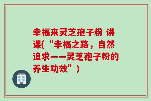 幸福来灵芝孢子粉 讲课(“幸福之路，自然追求——灵芝孢子粉的养生功效”)-第1张图片-灵芝之家