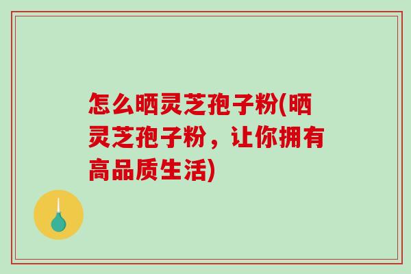 怎么晒灵芝孢子粉(晒灵芝孢子粉,让你拥有高品质生活)-第1张图片-灵芝之家 怎么晒灵芝孢子粉(晒灵芝孢子粉,让你拥有高品质生活)-第1张图片-灵芝之家