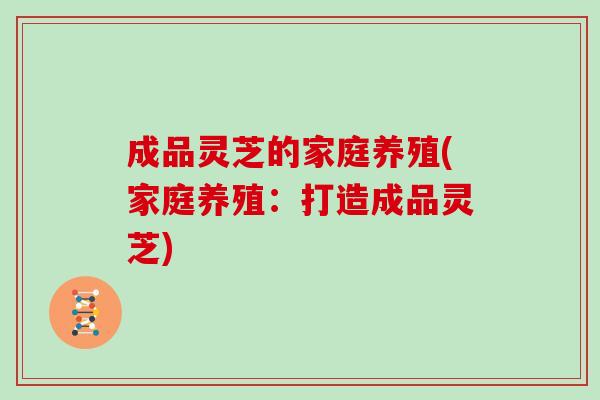 成品灵芝的家庭养殖(家庭养殖:打造成品灵芝)-第1张图片-灵芝之家 成品灵芝的家庭养殖(家庭养殖:打造成品灵芝)-第1张图片-灵芝之家