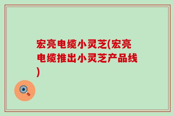 宏亮电缆小灵芝(宏亮电缆推出小灵芝产品线)-第1张图片-灵芝之家 宏亮电缆小灵芝(宏亮电缆推出小灵芝产品线)-第1张图片-灵芝之家