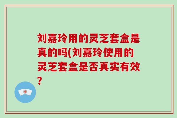 刘嘉玲用的灵芝套盒是真的吗(刘嘉玲使用的灵芝套盒是否真实有效?-第1张图片-灵芝之家 刘嘉玲用的灵芝套盒是真的吗(刘嘉玲使用的灵芝套盒是否真实有效?-第1张图片-灵芝之家