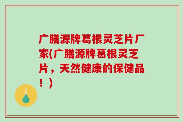 广膳源牌葛根灵芝片厂家(广膳源牌葛根灵芝片，天然健康的保健品！)-第1张图片-灵芝之家