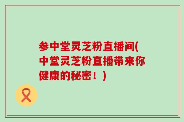 参中堂灵芝粉直播间(中堂灵芝粉直播带来你健康的秘密!)-第1张图片-灵芝之家 参中堂灵芝粉直播间(中堂灵芝粉直播带来你健康的秘密!)-第1张图片-灵芝之家