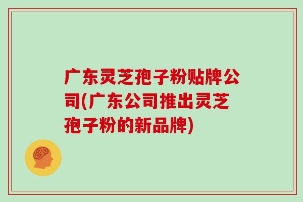 广东灵芝孢子粉贴牌公司(广东公司推出灵芝孢子粉的新品牌)-第1张图片-灵芝之家