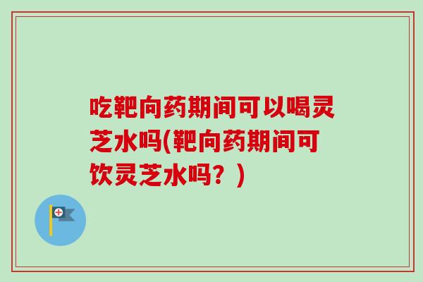 吃靶向药期间可以喝灵芝水吗(靶向药期间可饮灵芝水吗？)-第1张图片-灵芝之家