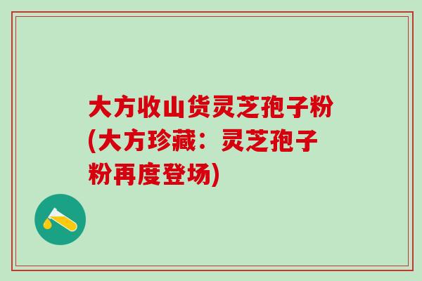 大方收山货灵芝孢子粉(大方珍藏:灵芝孢子粉再度登场)-第1张图片-灵芝之家 大方收山货灵芝孢子粉(大方珍藏:灵芝孢子粉再度登场)-第1张图片-灵芝之家