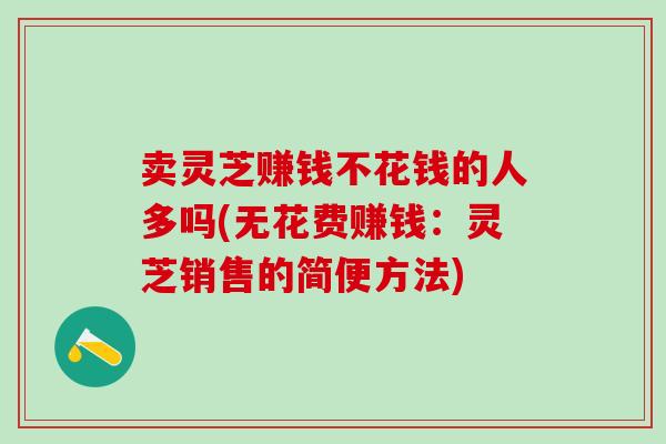 卖灵芝赚钱不花钱的人多吗(无花费赚钱:灵芝销售的简便方法)-第1张图片-灵芝之家 卖灵芝赚钱不花钱的人多吗(无花费赚钱:灵芝销售的简便方法)-第1张图片-灵芝之家