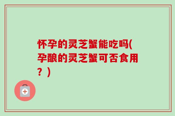 怀孕的灵芝蟹能吃吗(孕酿的灵芝蟹可否食用?)-第1张图片-灵芝之家 怀孕的灵芝蟹能吃吗(孕酿的灵芝蟹可否食用?)-第1张图片-灵芝之家