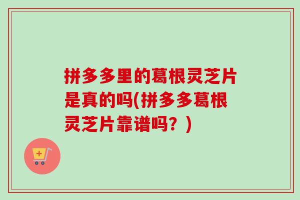 拼多多里的葛根灵芝片是真的吗(拼多多葛根灵芝片靠谱吗?)-第1张图片-灵芝之家 拼多多里的葛根灵芝片是真的吗(拼多多葛根灵芝片靠谱吗?)-第1张图片-灵芝之家