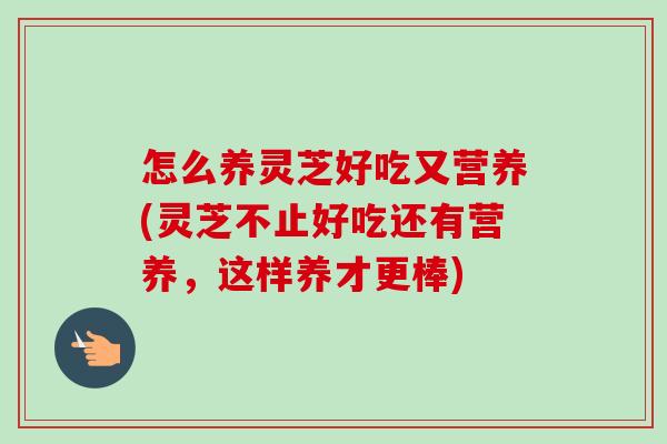 怎么养灵芝好吃又营养(灵芝不止好吃还有营养，这样养才更棒)-第1张图片-灵芝之家