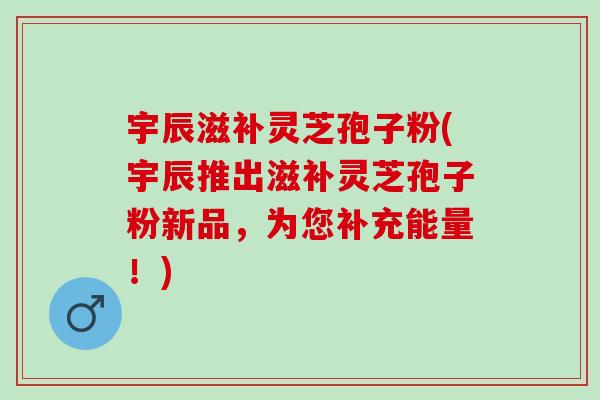 宇辰滋补灵芝孢子粉(宇辰推出滋补灵芝孢子粉新品,为您补充能量!)-第1张图片-灵芝之家 宇辰滋补灵芝孢子粉(宇辰推出滋补灵芝孢子粉新品,为您补充能量!)-第1张图片-灵芝之家