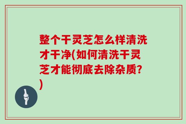 整个干灵芝怎么样清洗才干净(如何清洗干灵芝才能彻底去除杂质?)-第1张图片-灵芝之家 整个干灵芝怎么样清洗才干净(如何清洗干灵芝才能彻底去除杂质?)-第1张图片-灵芝之家