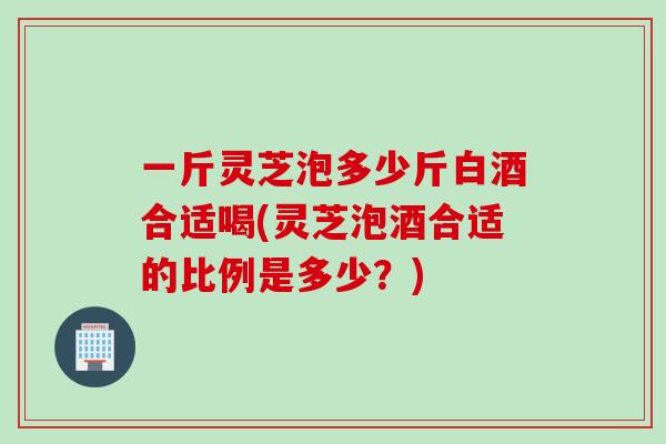 一斤灵芝泡多少斤白酒合适喝(灵芝泡酒合适的比例是多少?)-第1张图片-灵芝之家 一斤灵芝泡多少斤白酒合适喝(灵芝泡酒合适的比例是多少?)-第1张图片-灵芝之家
