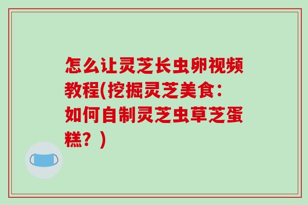 怎么让灵芝长虫卵视频教程(挖掘灵芝美食:如何自制灵芝虫草芝蛋糕?)-第1张图片-灵芝之家 怎么让灵芝长虫卵视频教程(挖掘灵芝美食:如何自制灵芝虫草芝蛋糕?)-第1张图片-灵芝之家