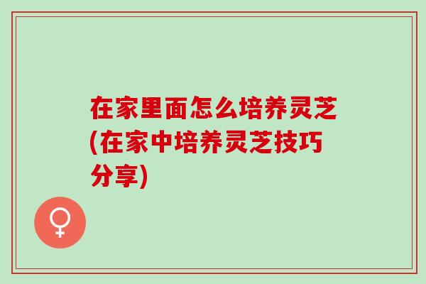 在家里面怎么培养灵芝(在家中培养灵芝技巧分享)-第1张图片-灵芝之家