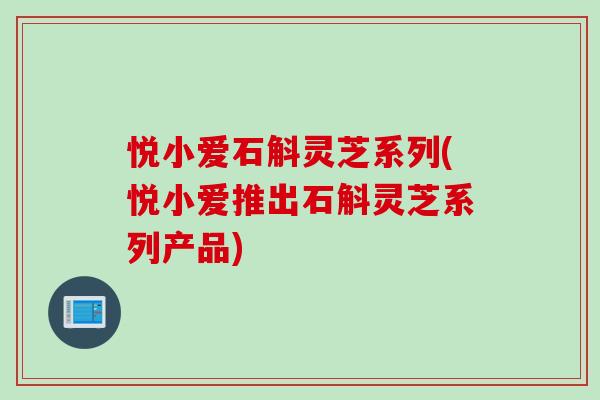 悦小爱石斛灵芝系列(悦小爱推出石斛灵芝系列产品)-第1张图片-灵芝之家 悦小爱石斛灵芝系列(悦小爱推出石斛灵芝系列产品)-第1张图片-灵芝之家